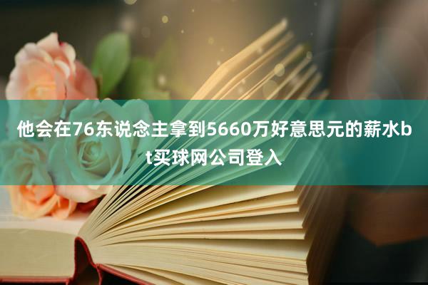 他会在76东说念主拿到5660万好意思元的薪水bt买球网公司登入