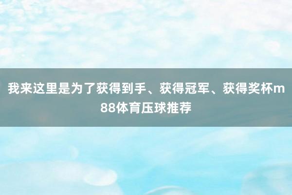 我来这里是为了获得到手、获得冠军、获得奖杯m88体育压球推荐