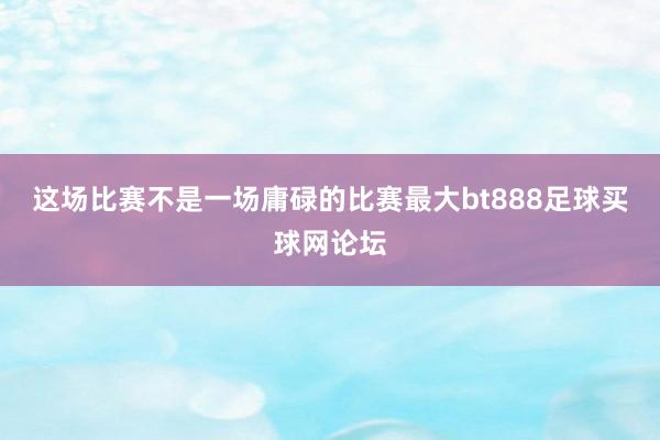 这场比赛不是一场庸碌的比赛最大bt888足球买球网论坛