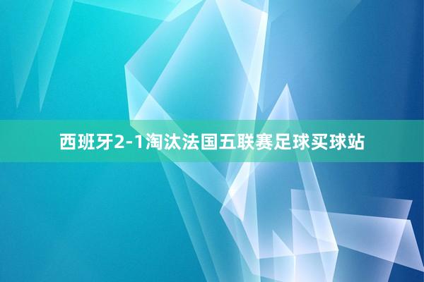 西班牙2-1淘汰法国五联赛足球买球站