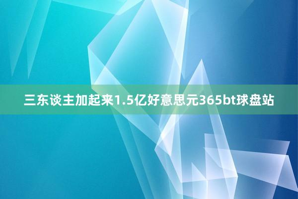 三东谈主加起来1.5亿好意思元365bt球盘站