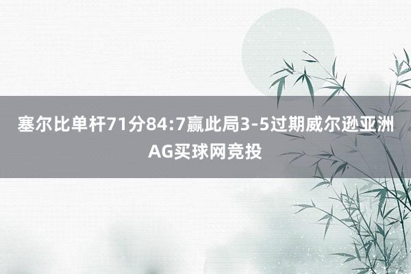 塞尔比单杆71分84:7赢此局3-5过期威尔逊亚洲AG买球网竞投