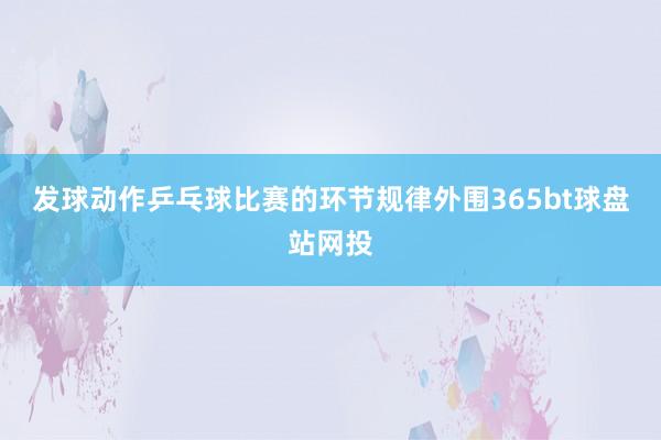 发球动作乒乓球比赛的环节规律外围365bt球盘站网投