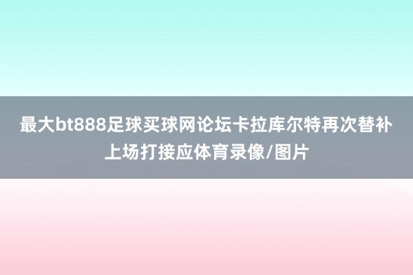 最大bt888足球买球网论坛卡拉库尔特再次替补上场打接应体育录像/图片