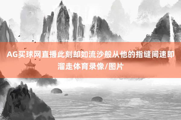 AG买球网直播此刻却如流沙般从他的指缝间速即溜走体育录像/图片