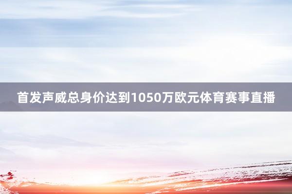 首发声威总身价达到1050万欧元体育赛事直播