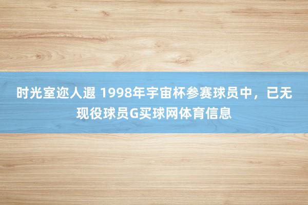 时光室迩人遐 1998年宇宙杯参赛球员中，已无现役球员G买球网体育信息