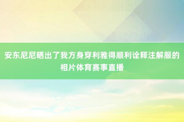 安东尼尼晒出了我方身穿利雅得顺利诠释注解服的相片体育赛事直播