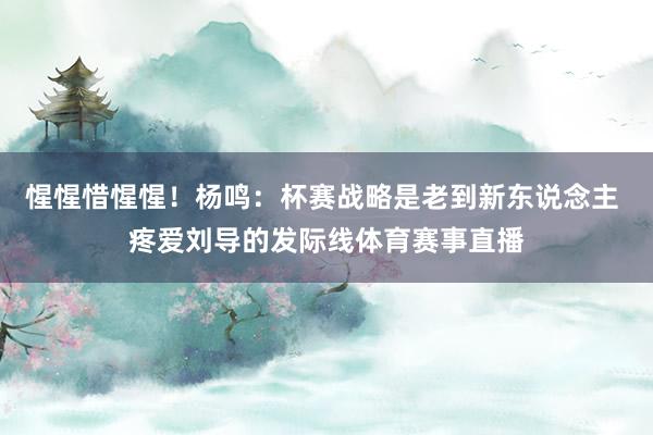 惺惺惜惺惺！杨鸣：杯赛战略是老到新东说念主 疼爱刘导的发际线体育赛事直播