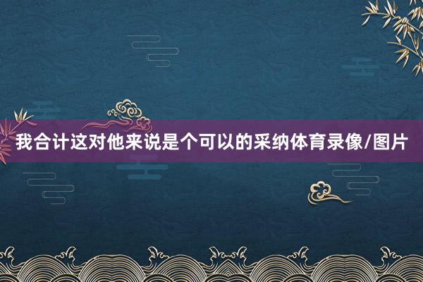 我合计这对他来说是个可以的采纳体育录像/图片