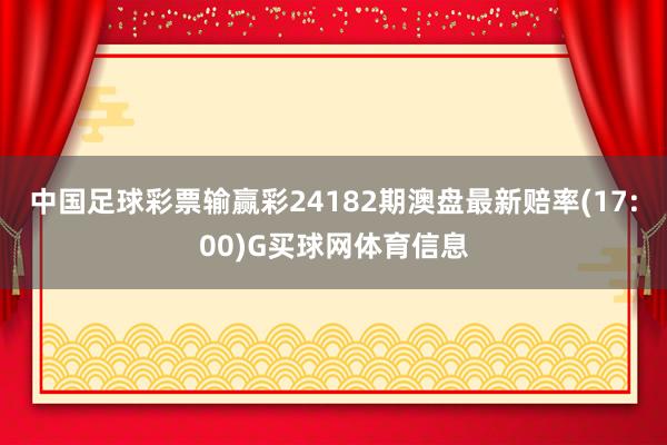 中国足球彩票输赢彩24182期澳盘最新赔率(17:00)G买球网体育信息