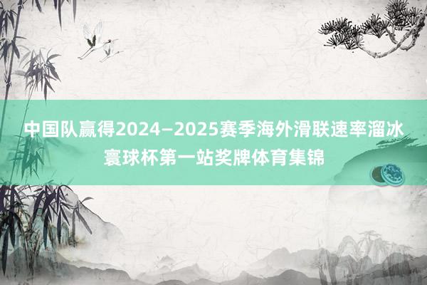 中国队赢得2024—2025赛季海外滑联速率溜冰寰球杯第一站奖牌体育集锦