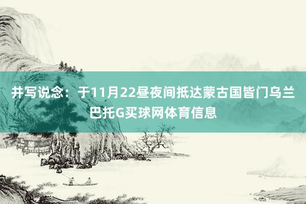 并写说念：于11月22昼夜间抵达蒙古国皆门乌兰巴托G买球网体育信息