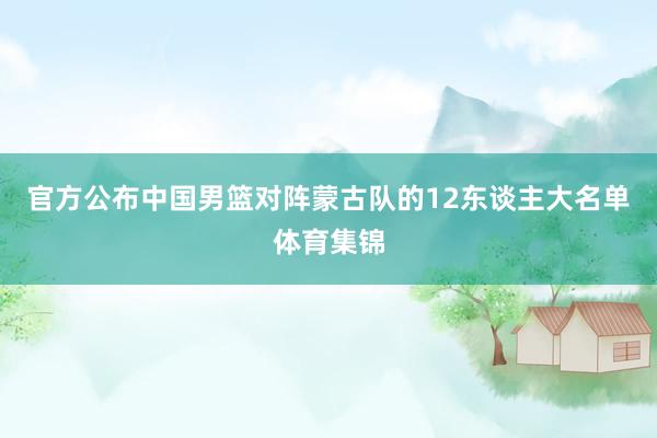 官方公布中国男篮对阵蒙古队的12东谈主大名单体育集锦