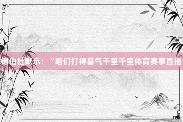 锡伯杜默示：“咱们打得暮气千里千里体育赛事直播