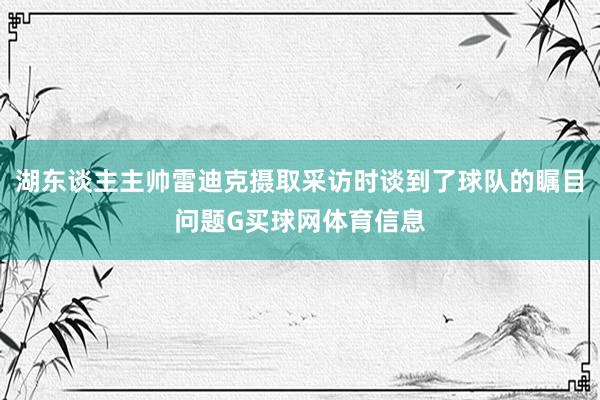 湖东谈主主帅雷迪克摄取采访时谈到了球队的瞩目问题G买球网体育信息