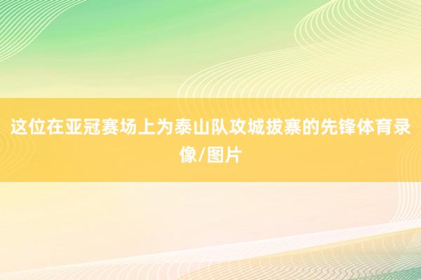 这位在亚冠赛场上为泰山队攻城拔寨的先锋体育录像/图片