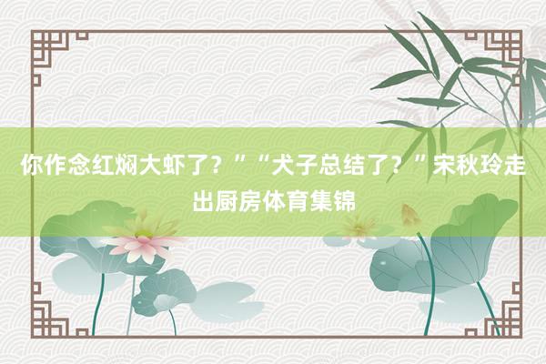 你作念红焖大虾了？”“犬子总结了？”宋秋玲走出厨房体育集锦