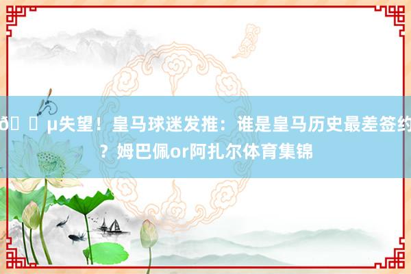 😵失望！皇马球迷发推：谁是皇马历史最差签约？姆巴佩or阿扎尔体育集锦