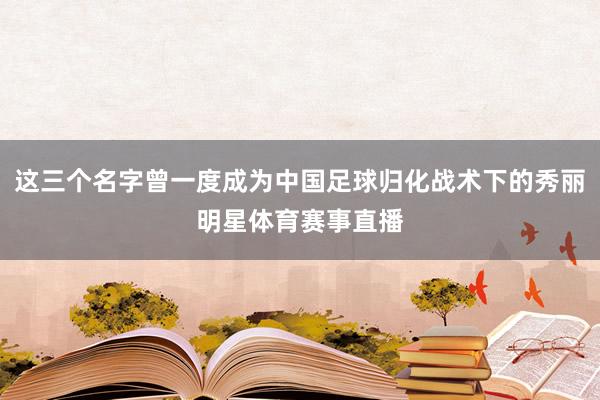 这三个名字曾一度成为中国足球归化战术下的秀丽明星体育赛事直播