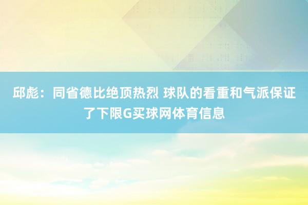 邱彪：同省德比绝顶热烈 球队的看重和气派保证了下限G买球网体育信息