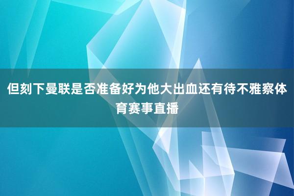 但刻下曼联是否准备好为他大出血还有待不雅察体育赛事直播