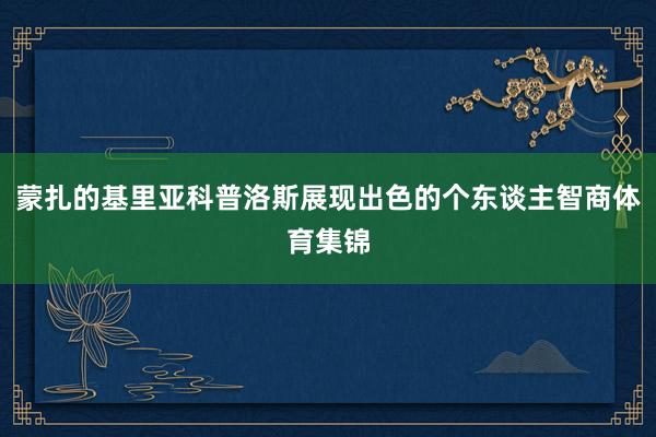 蒙扎的基里亚科普洛斯展现出色的个东谈主智商体育集锦