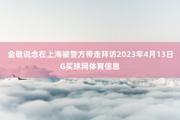 金敬说念在上海被警方带走拜访2023年4月13日G买球网体育信息