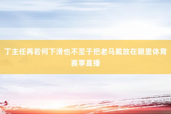 丁主任再若何下滑也不至于把老马戴放在眼里体育赛事直播