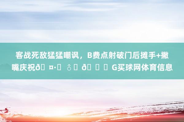 客战死敌猛猛嘲讽，B费点射破门后摊手+撇嘴庆祝🤷‍♂️🙁G买球网体育信息