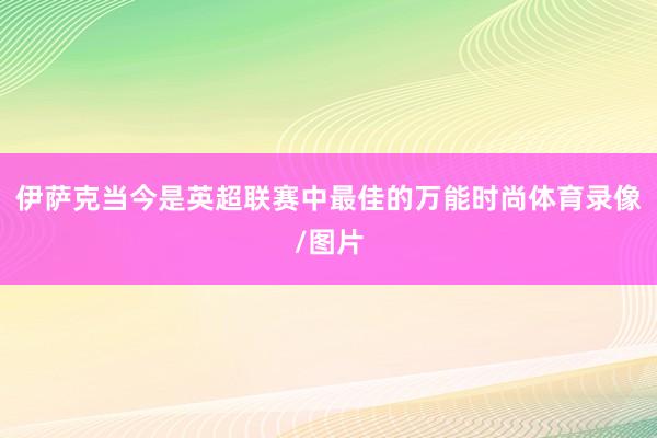 伊萨克当今是英超联赛中最佳的万能时尚体育录像/图片