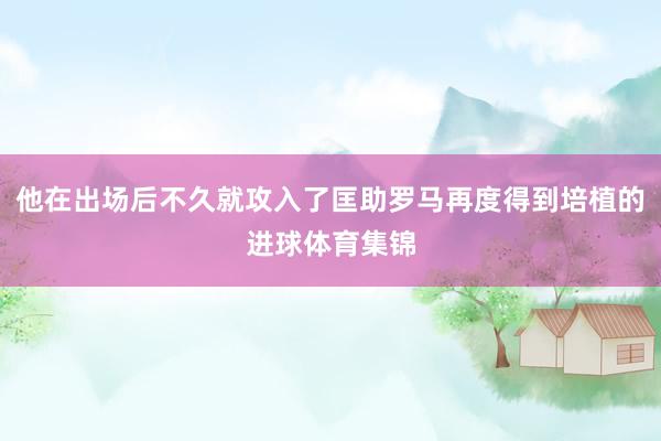 他在出场后不久就攻入了匡助罗马再度得到培植的进球体育集锦